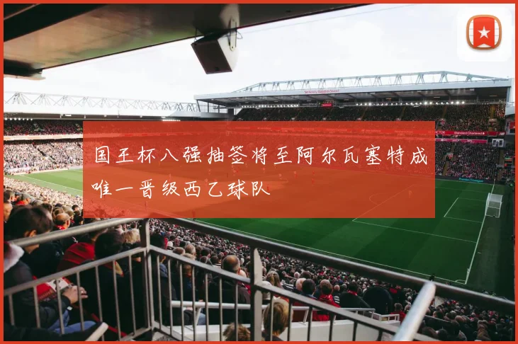 国王杯八强抽签将至阿尔瓦塞特成唯一晋级西乙球队