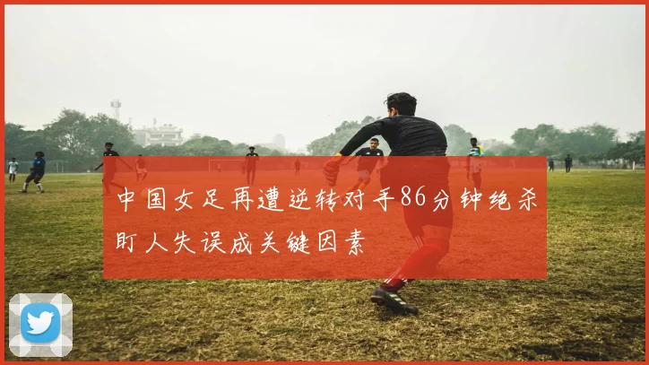 中国女足再遭逆转对手86分钟绝杀盯人失误成关键因素