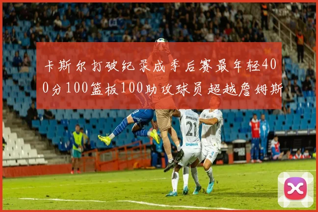 卡斯尔打破纪录成季后赛最年轻400分100篮板100助攻球员超越詹姆斯荣耀时刻