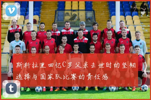 斯科拉里回忆C罗父亲去世时的坚韧选择与国家队比赛的责任感