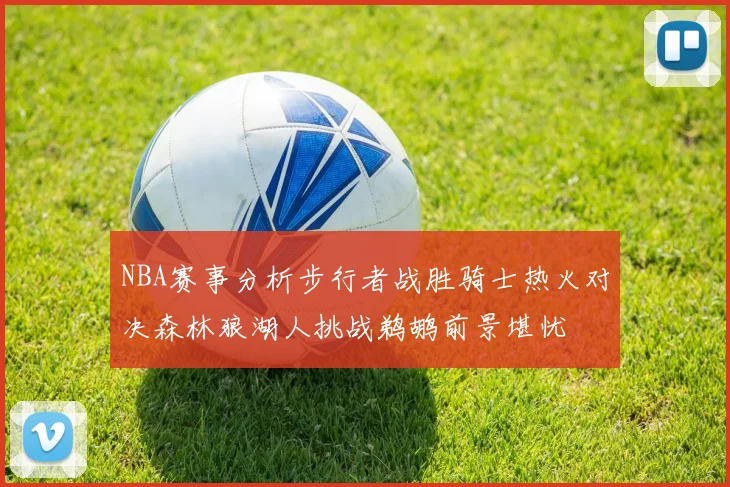 NBA赛事分析步行者战胜骑士热火对决森林狼湖人挑战鹈鹕前景堪忧