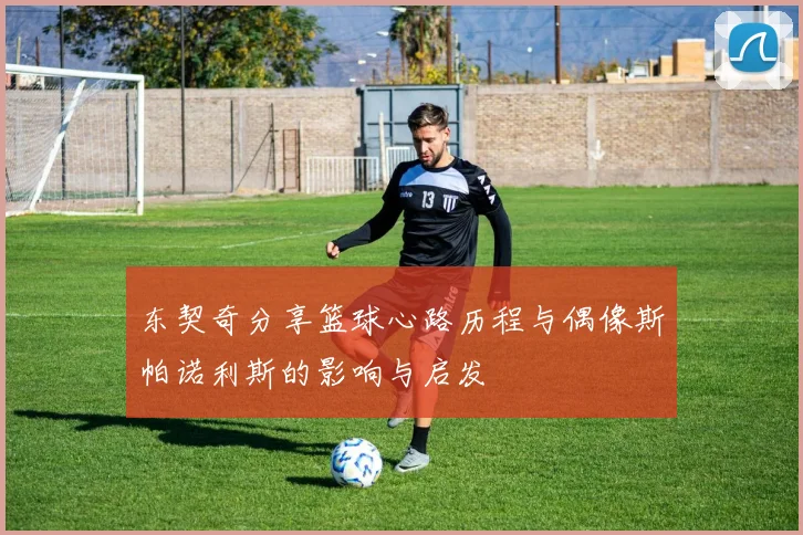 东契奇分享篮球心路历程与偶像斯帕诺利斯的影响与启发