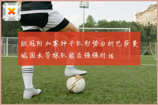 欧冠附加赛种子队形势分析巴萨曼城国米等球队能否强强对话