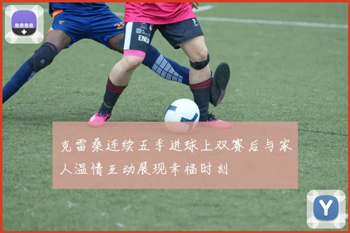 克雷桑连续五季进球上双赛后与家人温情互动展现幸福时刻