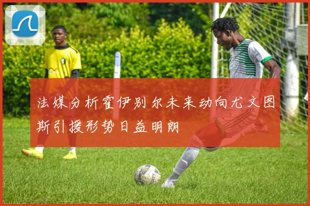 法媒分析霍伊别尔未来动向尤文图斯引援形势日益明朗