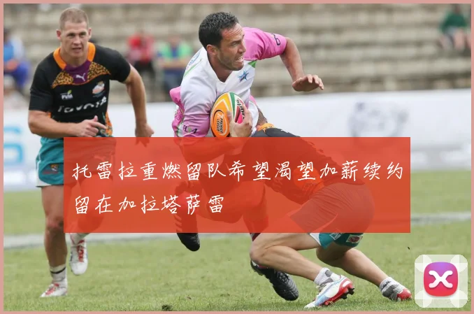 托雷拉重燃留队希望渴望加薪续约留在加拉塔萨雷