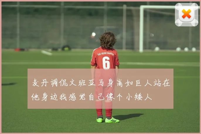 麦丹调侃文班亚马身高如巨人站在他身边我感觉自己像个小矮人