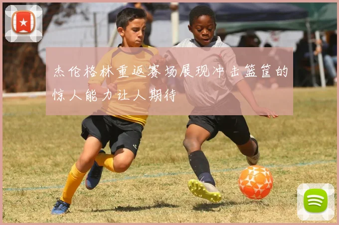 杰伦格林重返赛场展现冲击篮筐的惊人能力让人期待