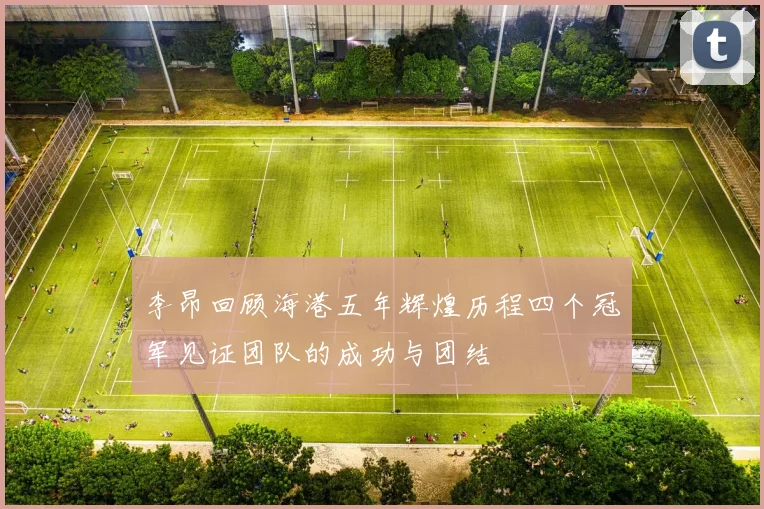 李昂回顾海港五年辉煌历程四个冠军见证团队的成功与团结