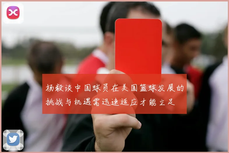 杨毅谈中国球员在美国篮球发展的挑战与机遇需迅速适应才能立足