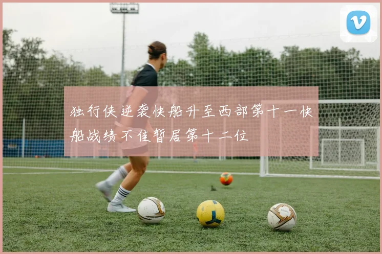独行侠逆袭快船升至西部第十一快船战绩不佳暂居第十二位