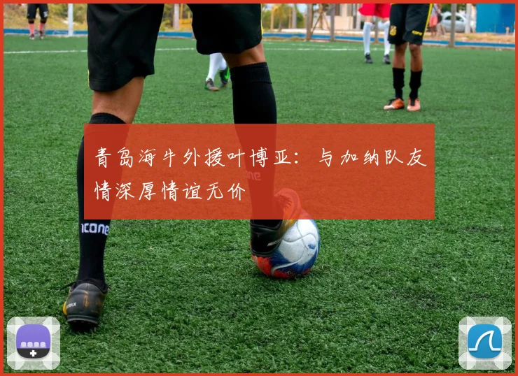青岛海牛外援叶博亚：与加纳队友情深厚情谊无价