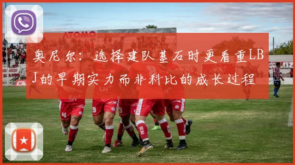 奥尼尔：选择建队基石时更看重LBJ的早期实力而非科比的成长过程