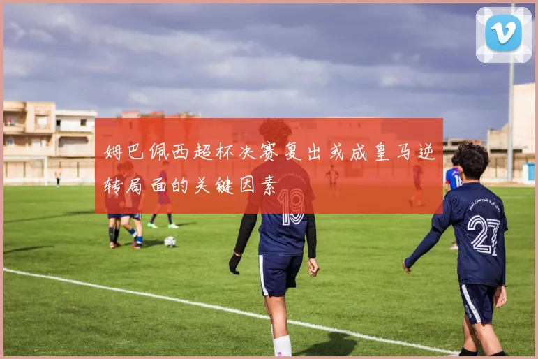 姆巴佩西超杯决赛复出或成皇马逆转局面的关键因素