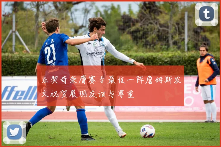东契奇荣膺赛季最佳一阵詹姆斯发文祝贺展现友谊与尊重